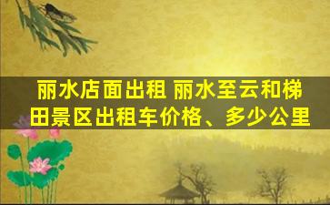 丽水店面出租 丽水至云和梯田景区出租车价格、多少公里